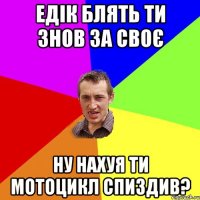 едік блять ти знов за своє ну нахуя ти мотоцикл спиздив?
