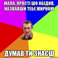 мала, прості шо обідив, назвавши тебе жирною думав ти знаєш