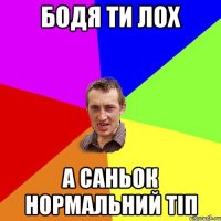 Бодя ти лох а Саньок нормальний тіп