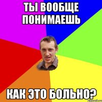 ТЫ ВООБЩЕ ПОНИМАЕШЬ КАК ЭТО БОЛЬНО?