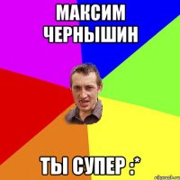 Максим Чернышин ты супер :*