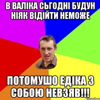 в Валіка сьгодні будун ніяк відійти неможе потомушо Едіка з собою невзяв!!!