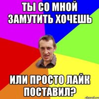 ТЫ СО МНОЙ ЗАМУТИТЬ ХОЧЕШЬ ИЛИ ПРОСТО ЛАЙК ПОСТАВИЛ?