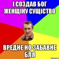 і создав Бог женщіну сущіство вредне но забавне бля