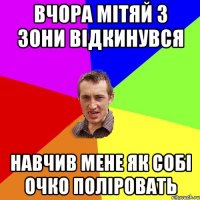 вчора мітяй з зони відкинувся навчив мене як собі очко поліровать