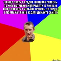 1) ЯКЩО ВЗЯТИ В КРЕДИТ 1 МІЛЬЙОН ГРИВЕНЬ, ТО ЙОГО ПОТРІБНО ВИПЛАЧУВАТИ 15 РОКІВ 2) ЯКЩО ВКРАСТИ 1 МІЛЬЙОН ГРИВЕНЬ, ТО СЯДЕШ В ТЮРМУ НА 7 РОКІВ 3) ДАЛІ ДУМАЙТЕ САМІ!!!) 