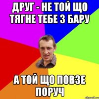 Друг - не той що тягне тебе з бару а той що повзе поруч