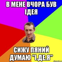 В мене вчора був ідея сижу пяний думаю "І.ДЕ.Я"