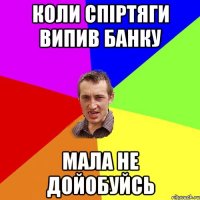 коли спіртяги випив банку мала не дойобуйсь