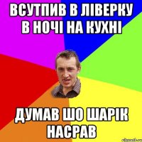 всутпив в ліверку в ночі на кухні думав шо шарік насрав