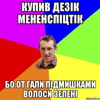 купив дезік мененспіцтік бо от Гали підмишками волоси зелені