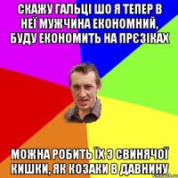 скажу гальці шо я тепер в неї мужчина економний, буду економить на прєзіках можна робить їх з свинячої кишки, як козаки в давнину