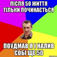 після 50 життя тільки починається поудмав я і налив собі ще 50