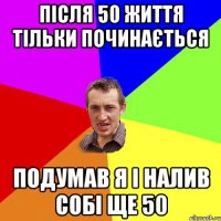 після 50 життя тільки починається подумав я і налив собі ще 50