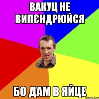 Вакуц не випєндрюйся бо дам в яйце