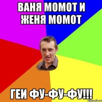 ваня момот и женя момот геи фу-фу-фу!!!