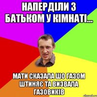 Наперділи з батьком у кімнаті... мати сказала шо газом штиняє та визвала газовиків