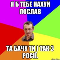 Я б тебе нахуй послав Та бачу ти і так з Росії.