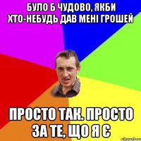 Було б чудово, якби хто-небудь дав мені грошей Просто так. Просто за те, що я є