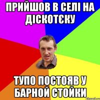 Прийшов в селі на діскотєку тупо постояв у барной стойки