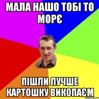 Мала нашо тобі то морє Пішли лучше картошку викопаєм