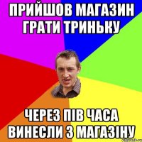 Прийшов магазин грати триньку через пів часа винесли з магазіну