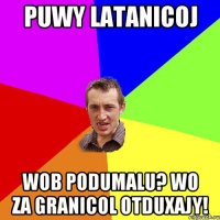 Puwy latanicoj wob podumalu? wo za granicol otduxajy!