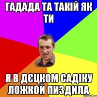 ГАДАДА ТА ТАКІЙ ЯК ТИ Я В ДЄЦКОМ САДІКУ ЛОЖКОЙ ПИЗДИЛА