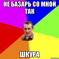 не базарь со мной так шкура