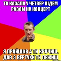 ТИ КАЗАЛА У ЧЕТВЕР ПІДЕМ РАЗОМ НА КОНЦЕРТ Я ПРИЙШОВ А ТИ КРИЧИШ, ДАВ З ВЕРТУХИ ТИ ЛЕЖИШ