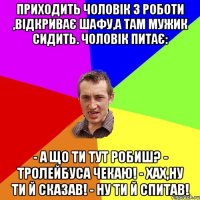 Приходить чоловік з роботи ,відкриває шафу,а там мужик сидить. Чоловік питає: - А що ти тут робиш? - Тролейбуса чекаю! - Хах,ну ти й сказав! - Ну ти й спитав!