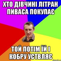 ХТО ДІВЧИНІ ЛІТРАН ПИВАСА ПОКУПАЄ ТОЙ ПОТІМ ЇЙ І КОБРУ УСТВЛЯЄ