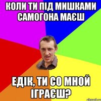 Коли ти під мишками самогона маєш едік, ти со мной іграєш?