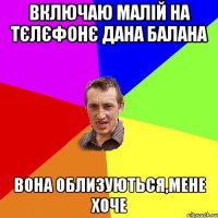 включаю малій на тєлєфонє дана балана вона облизуються,мене хоче