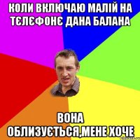 коли включаю малій на тєлєфонє дана балана вона облизується,мене хоче