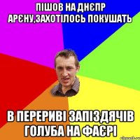 пішов на днєпр арєну,захотілось покушать в перериві запіздячів голуба на фаєрі