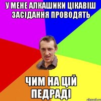 У МЕНЕ АЛКАШИКИ ЦІКАВІШ ЗАСІДАННЯ ПРОВОДЯТЬ ЧИМ НА ЦІЙ ПЕДРАДІ