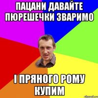 Пацани давайте пюрешечки зваримо і пряного рому купим