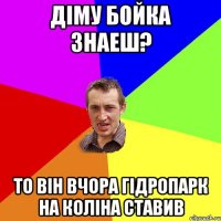 Діму Бойка знаеш? то він вчора гідропарк на коліна ставив