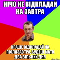 Нічо не відкладай на завтра краще відкладай на післязавтра, будеш мати два вільних дня