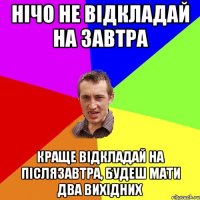 Нічо не відкладай на завтра краще відкладай на післязавтра, будеш мати два вихідних