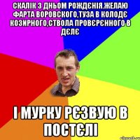 Скалік з дньом рождєнія.желаю фарта воровского,туза в колодє козирного,ствола провєрєнного в дєлє і мурку рєзвую в постєлі