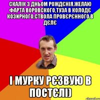Скалік з дньом рождєнія.желаю фарта воровского,туза в колодє козирного,ствола провєрєнного в дєлє і мурку рєзвую в постєлі)