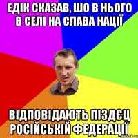 едік сказав, шо в нього в селі на Слава нації відповідають піздєц російській федерації