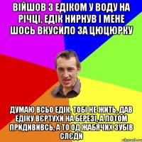 війшов з едіком у воду на річці, едік нирнув і мене шось вкусило за цюцюрку думаю всьо едік, тобі не жить, дав едіку вєртухи на березі, а потом придививсь, а то од жабячих зубів слєди