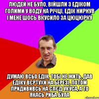 людей не було, війшли з едіком голими у воду на річці, едік нирнув і мене шось вкусило за цюцюрку думаю всьо едік, тобі не жить, дав едіку вєртухи на березі, потом придививсь на слєд укуса, а то якась риба була
