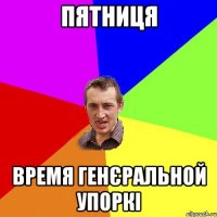 пятниця время генєральной упоркі