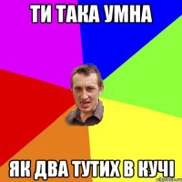 ти така умна як два тутих в кучi
