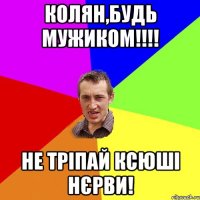 Колян,будь мужиком!!!! не тріпай Ксюші нєрви!