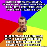 поставили з малою палатку у дворі, свєжий воздух, романтіка, чуєм вистрєли і крики - лагерь сєпаратистів найшов йопта, думаєм усьо, война, піздєц виглядаєм а то бухий едік бухий стоїть, в одній руці самогонка, в іншій підпалений салют який остався у едіка з нового року